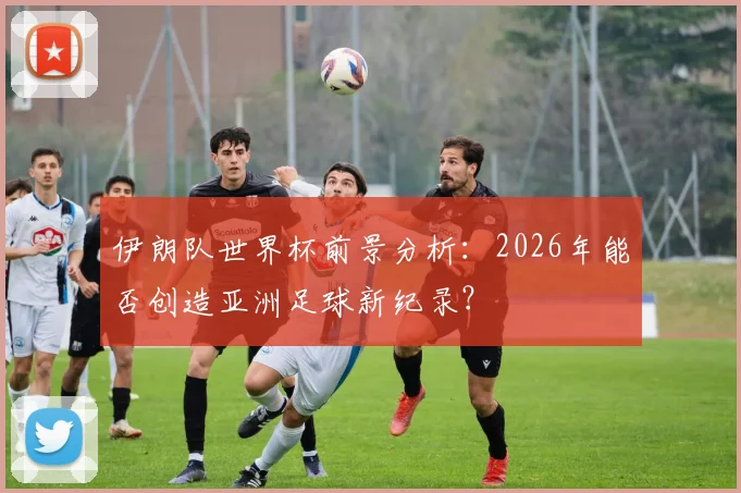 伊朗队世界杯前景分析：2026年能否创造亚洲足球新纪录？