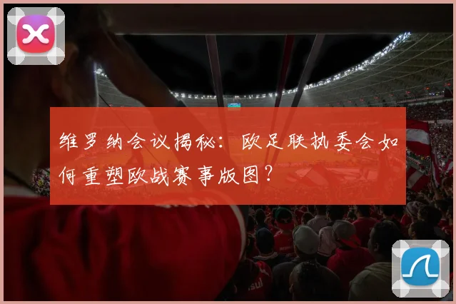 维罗纳会议揭秘：欧足联执委会如何重塑欧战赛事版图？