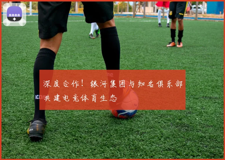 深度合作！银河集团与知名俱乐部共建电竞体育生态