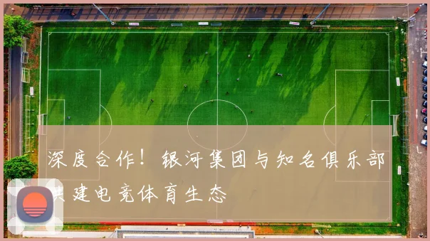 深度合作！银河集团与知名俱乐部共建电竞体育生态